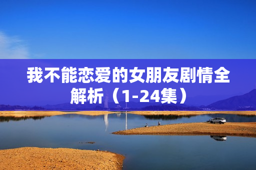 我不能恋爱的女朋友剧情全解析(1-24集) 我不能恋爱的女朋友剧情全解析(1-24集)