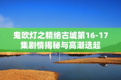 鬼吹灯之精绝古城第16-17集剧情揭秘与高潮迭起 鬼吹灯之精绝古城第16-17集剧情揭秘与高潮迭起