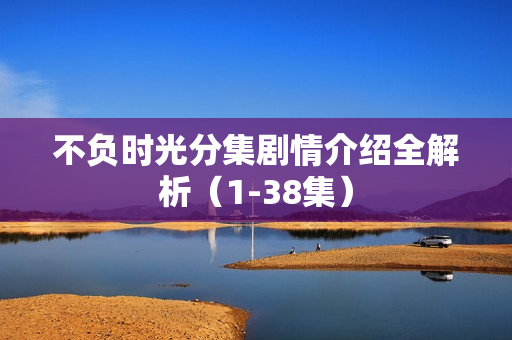 不负时光分集剧情介绍全解析(1-38集) 不负时光分集剧情介绍全解析(1-38集)