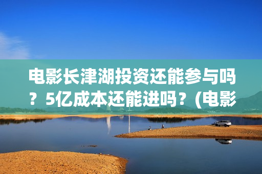 电影长津湖投资还能参与吗？5亿成本还能进吗？(电影长津湖 投资)