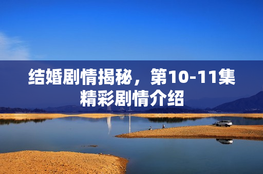 结婚剧情揭秘，第10-11集精彩剧情介绍