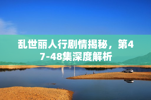 乱世丽人行剧情揭秘，第47-48集深度解析