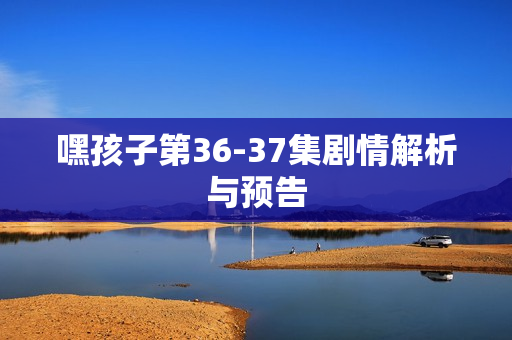 嘿孩子第36-37集剧情解析与预告