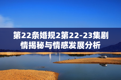 第22条婚规2第22-23集剧情揭秘与情感发展分析