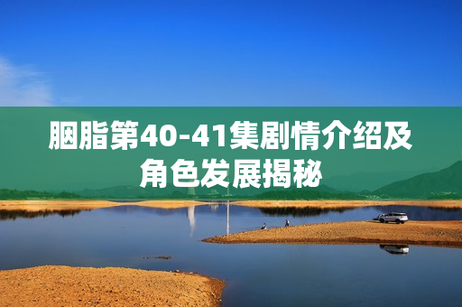 胭脂第40-41集剧情介绍及角色发展揭秘