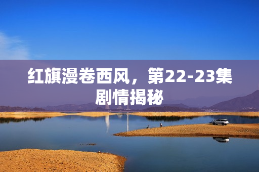 红旗漫卷西风，第22-23集剧情揭秘