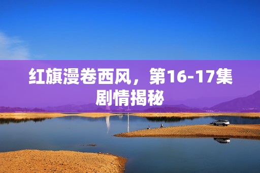 红旗漫卷西风,第16-17集剧情揭秘 红旗漫卷西风,第16-17集剧情揭秘