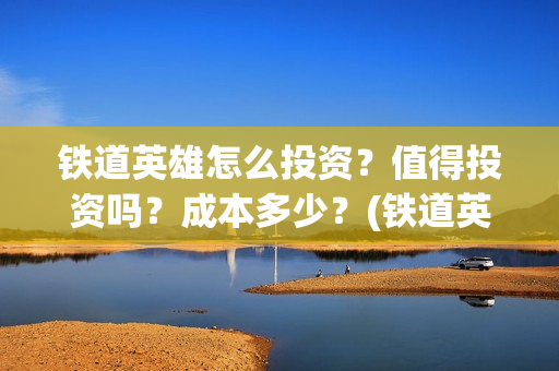 铁道英雄怎么投资？值得投资吗？成本多少？(铁道英雄备案)