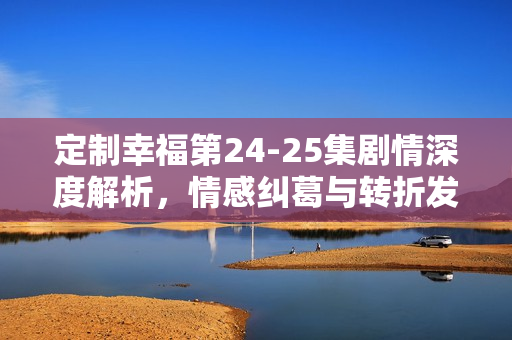 定制幸福第24-25集剧情深度解析，情感纠葛与转折发展