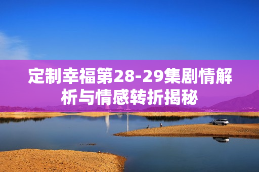 定制幸福第28-29集剧情解析与情感转折揭秘 定制幸福第28-29集剧情解析与情感转折揭秘
