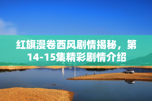 红旗漫卷西风剧情揭秘，第14-15集精彩剧情介绍