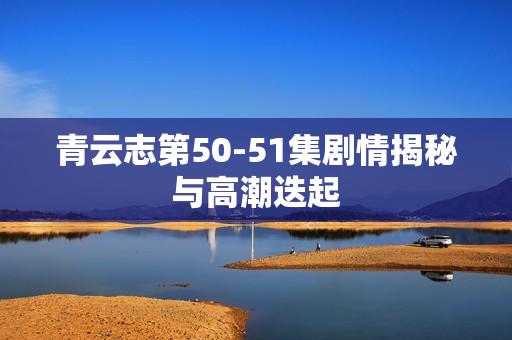 青云志第50-51集剧情揭秘与高潮迭起