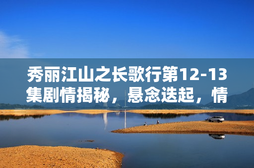 秀丽江山之长歌行第12-13集剧情揭秘，悬念迭起，情感纠葛升级