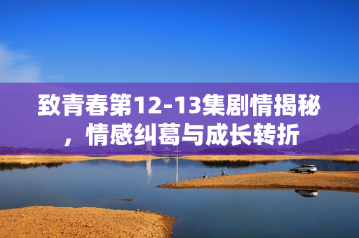 致青春第12-13集剧情揭秘，情感纠葛与成长转折