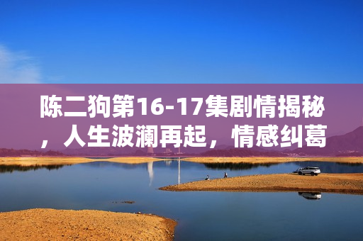 陈二狗第16-17集剧情揭秘,人生波澜再起,情感纠葛升级 陈二狗第16-17集剧情揭秘,人生波澜再起,情感纠葛升级