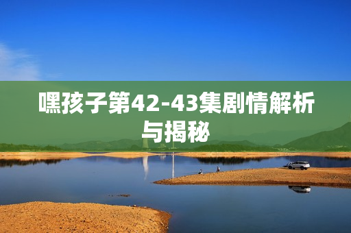 嘿孩子第42-43集剧情解析与揭秘