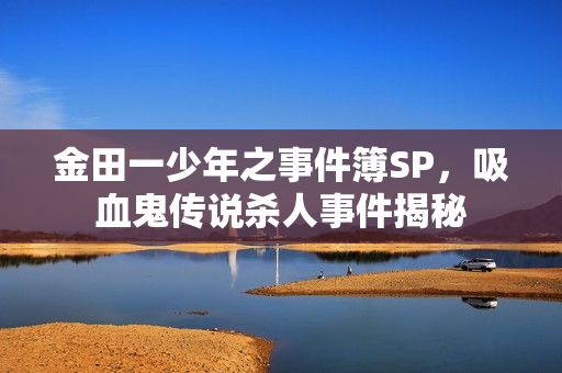 金田一少年之事件簿SP,吸血鬼传说杀人事件揭秘 金田一少年之事件簿SP,吸血鬼传说杀人事件揭秘
