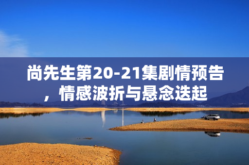 尚先生第20-21集剧情预告，情感波折与悬念迭起