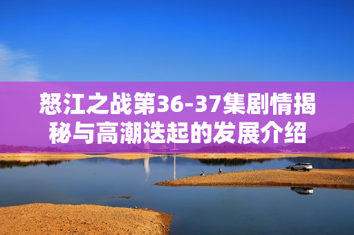 怒江之战第36-37集剧情揭秘与高潮迭起的发展介绍