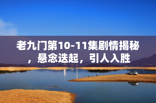 老九门第10-11集剧情揭秘，悬念迭起，引人入胜