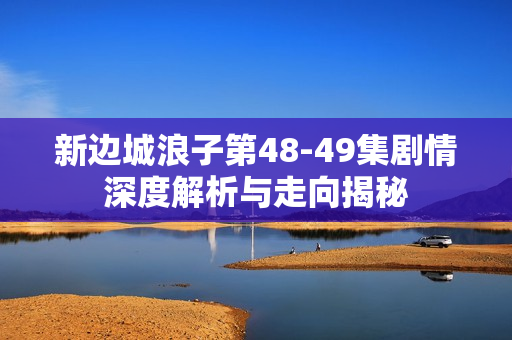 新边城浪子第48-49集剧情深度解析与走向揭秘