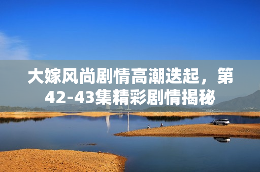 大嫁风尚剧情高潮迭起，第42-43集精彩剧情揭秘