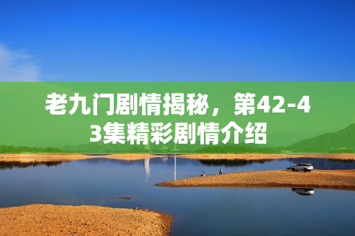老九门剧情揭秘，第42-43集精彩剧情介绍
