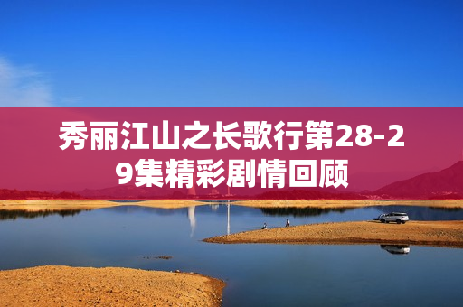 秀丽江山之长歌行第28-29集精彩剧情回顾 秀丽江山之长歌行第28-29集精彩剧情回顾