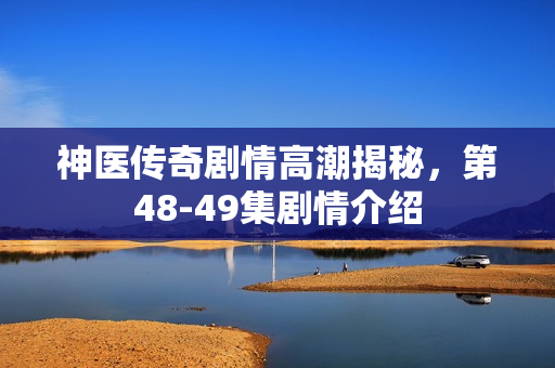 神医传奇剧情高潮揭秘，第48-49集剧情介绍