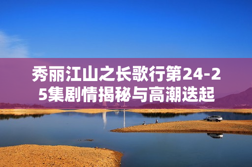 秀丽江山之长歌行第24-25集剧情揭秘与高潮迭起