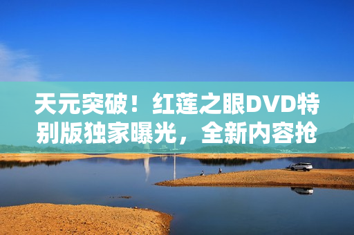 天元突破！红莲之眼DVD特别版独家曝光，全新内容抢先看