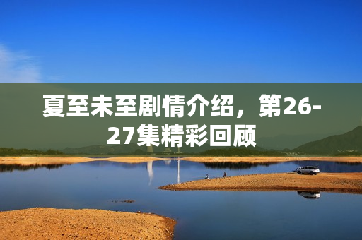 夏至未至剧情介绍，第26-27集精彩回顾