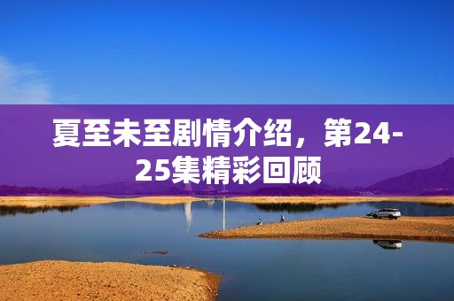 夏至未至剧情介绍，第24-25集精彩回顾