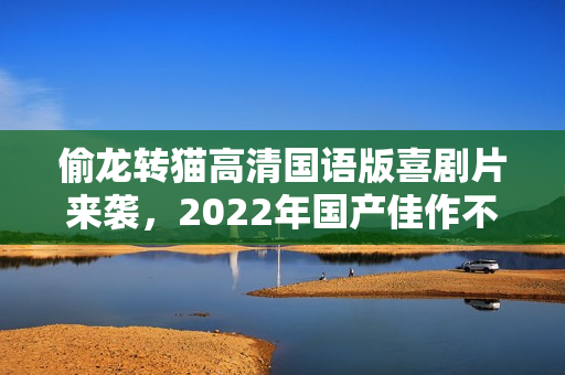 偷龙转猫高清国语版喜剧片来袭，2022年国产佳作不容错过