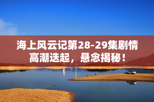 海上风云记第28-29集剧情高潮迭起，悬念揭秘！