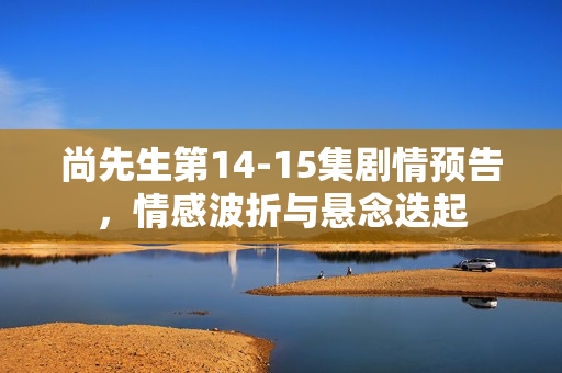 尚先生第14-15集剧情预告，情感波折与悬念迭起