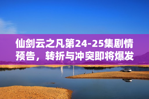 仙剑云之凡第24-25集剧情预告，转折与冲突即将爆发！