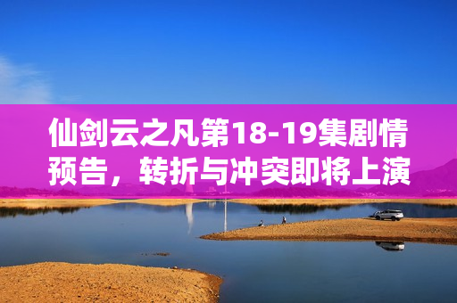 仙剑云之凡第18-19集剧情预告，转折与冲突即将上演