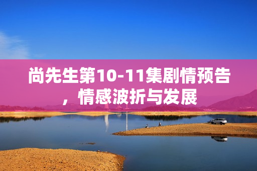 尚先生第10-11集剧情预告，情感波折与发展