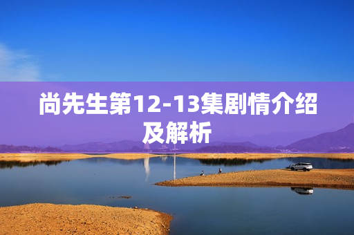 尚先生第12-13集剧情介绍及解析