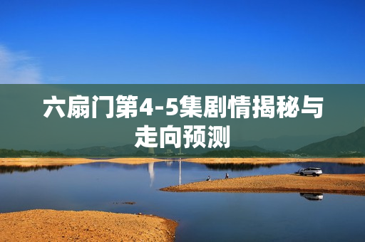六扇门第4-5集剧情揭秘与走向预测