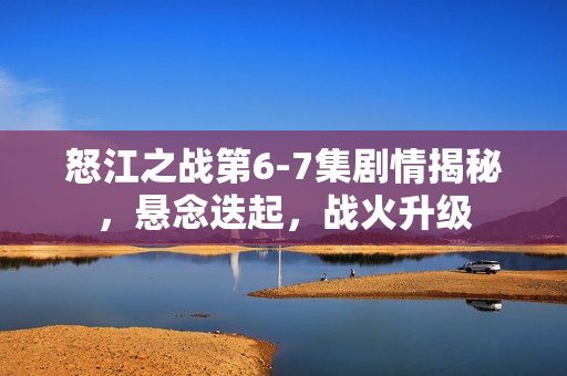 怒江之战第6-7集剧情揭秘，悬念迭起，战火升级