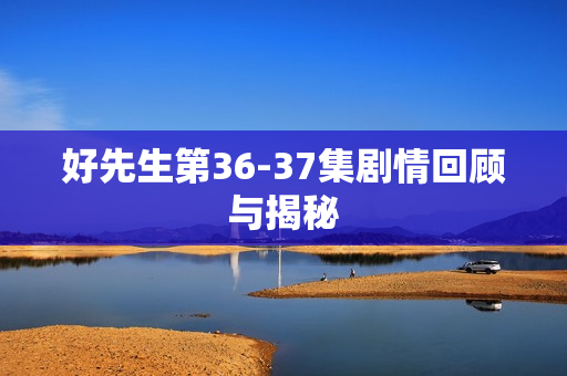 好先生第36-37集剧情回顾与揭秘