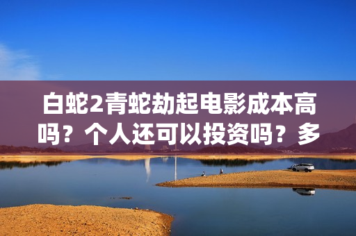 白蛇2青蛇劫起电影成本高吗？个人还可以投资吗？多少起投呢？(白蛇2青蛇劫起蒙面人是谁)