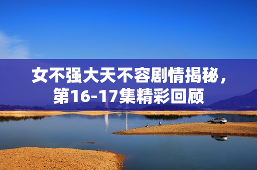 女不强大天不容剧情揭秘，第16-17集精彩回顾