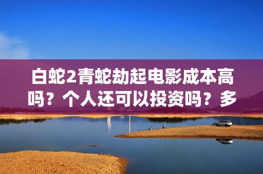 白蛇2青蛇劫起电影成本高吗？个人还可以投资吗？多少起投呢？(白蛇2青蛇劫起免费观看完整版普通话)