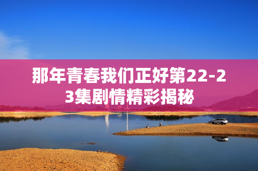 那年青春我们正好第22-23集剧情精彩揭秘