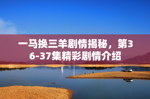 一马换三羊剧情揭秘，第36-37集精彩剧情介绍