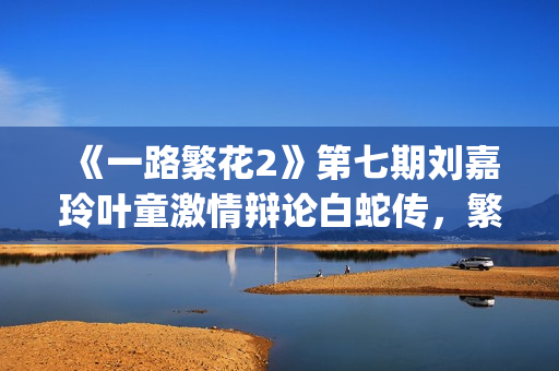 《一路繁花2》第七期刘嘉玲叶童激情辩论白蛇传，繁花团开启泉州非遗之旅(《一路繁花2》全集)