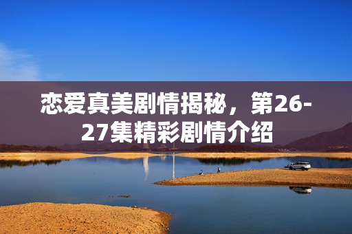 恋爱真美剧情揭秘，第26-27集精彩剧情介绍